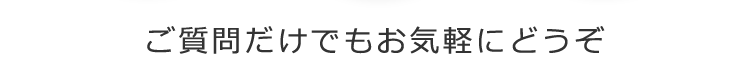 ご質問だけでもお気軽にどうぞ